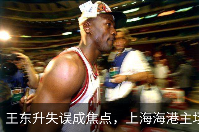 王东升失误成焦点，上海海港主场蹉跎蓉城冠军梦